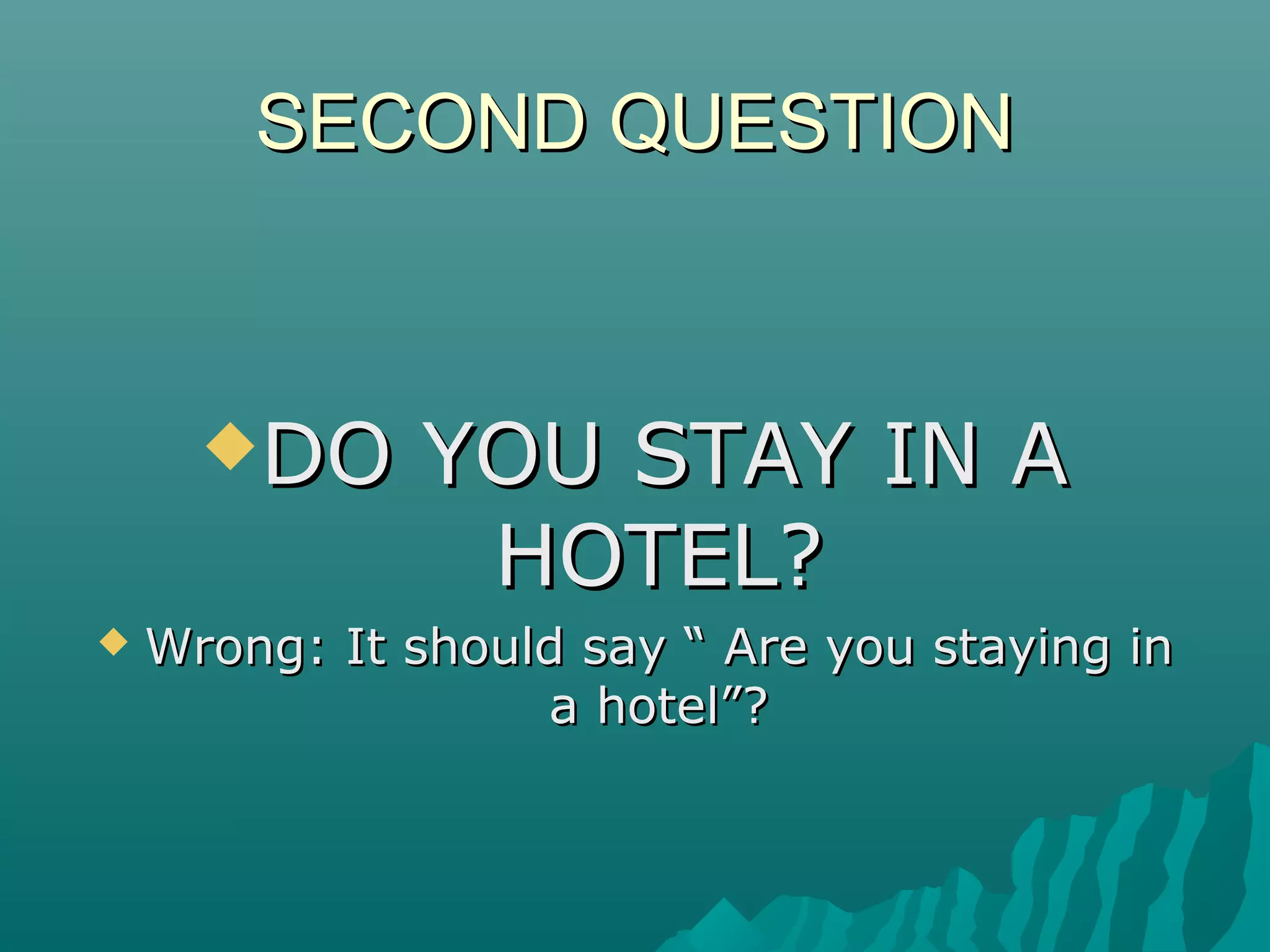 SECOND QUESTIONSECOND QUESTION
DO YOU STAY IN ADO YOU STAY IN A
HOTEL?HOTEL?
 Wrong: It should say “ Are you staying inWrong: It should say “ Are you staying in
a hotel”?a hotel”?
 