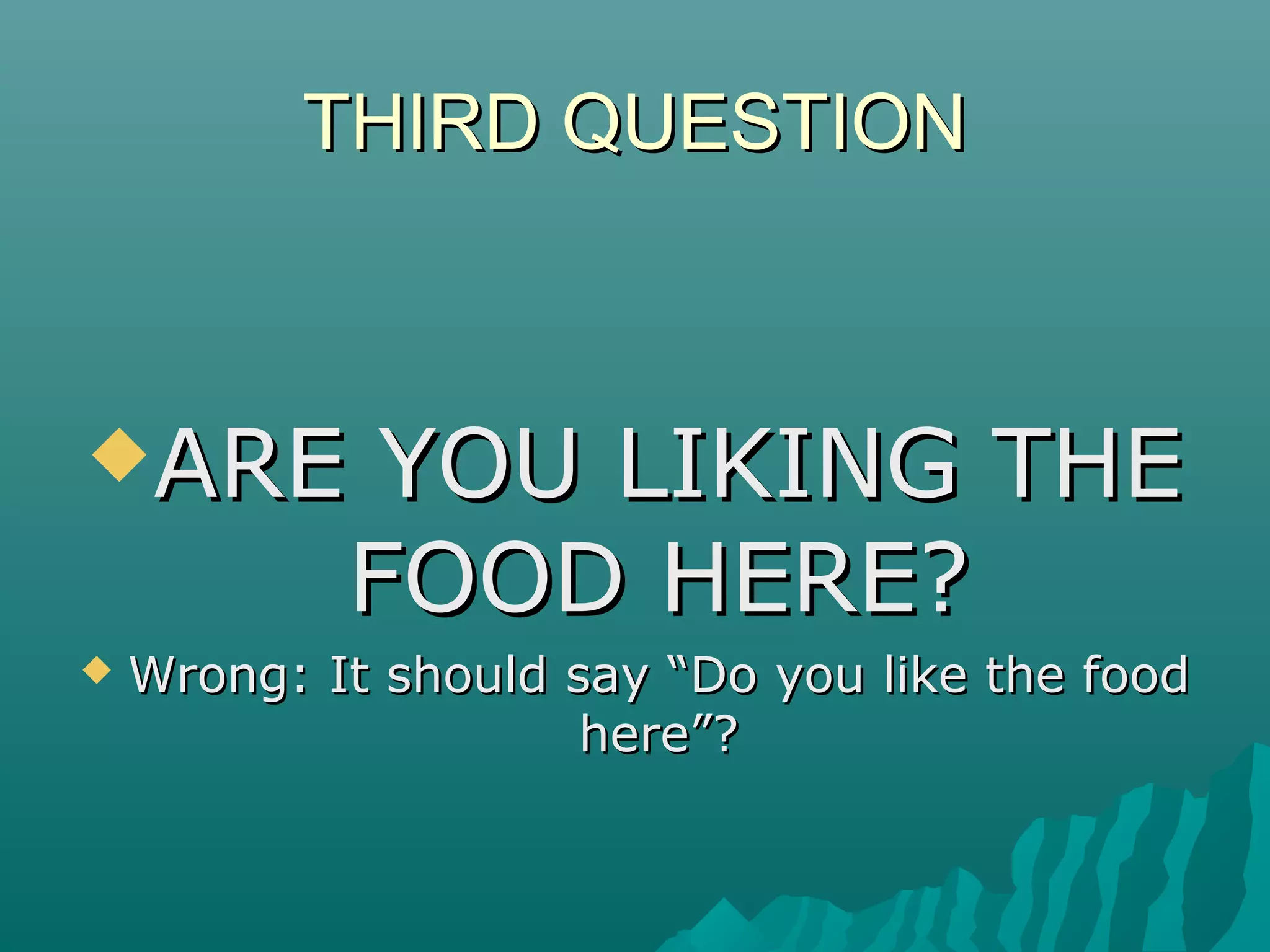 THIRD QUESTIONTHIRD QUESTION
ARE YOU LIKING THEARE YOU LIKING THE
FOOD HERE?FOOD HERE?
 Wrong: It should say “Do you like the foodWrong: It should say “Do you like the food
here”?here”?
 