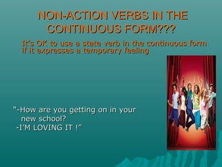 NON-ACTION VERBS IN THENON-ACTION VERBS IN THE
CONTINUOUS FORM???CONTINUOUS FORM???
It’s OK to use a state verb in the continuous formIt’s OK to use a state verb in the continuous form
if it expresses a temporary feelingif it expresses a temporary feeling
““-How are you getting on in your-How are you getting on in your
new school?new school?
-I’M LOVING IT !”-I’M LOVING IT !”
 
