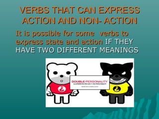 VERBS THAT CAN EXPRESSVERBS THAT CAN EXPRESS
ACTION AND NON- ACTIONACTION AND NON- ACTION
It is possible for some verbs toIt is possible for some verbs to
express state and actionexpress state and action IF THEYIF THEY
HAVE TWO DIFFERENT MEANINGSHAVE TWO DIFFERENT MEANINGS
 