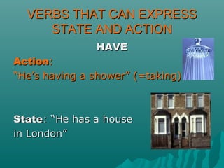 VERBS THAT CAN EXPRESSVERBS THAT CAN EXPRESS
STATE AND ACTIONSTATE AND ACTION
HAVEHAVE
ActionAction::
““He’s having a shower” (=taking)He’s having a shower” (=taking)
StateState: “He has a house: “He has a house
in London”in London”
 