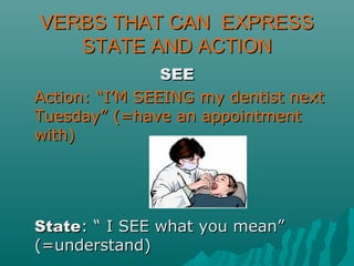 VERBS THAT CAN EXPRESSVERBS THAT CAN EXPRESS
STATE AND ACTIONSTATE AND ACTION
SEESEE
Action: “I’M SEEING my dentist nextAction: “I’M SEEING my dentist next
Tuesday” (=have an appointmentTuesday” (=have an appointment
with)with)
StateState: “ I SEE what you mean”: “ I SEE what you mean”
(=understand)(=understand)
 