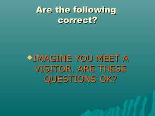 Are the followingAre the following
correct?correct?
IMAGINE YOU MEET AIMAGINE YOU MEET A
VISITOR. ARE THESEVISITOR. ARE THESE
QUESTIONS OK?QUESTIONS OK?
 