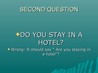 SECOND QUESTIONSECOND QUESTION
DO YOU STAY IN ADO YOU STAY IN A
HOTEL?HOTEL?
 Wrong: It should say “ Are you staying inWrong: It should say “ Are you staying in
a hotel”?a hotel”?
 