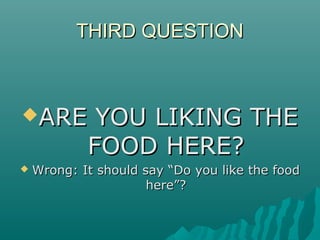 THIRD QUESTIONTHIRD QUESTION
ARE YOU LIKING THEARE YOU LIKING THE
FOOD HERE?FOOD HERE?
 Wrong: It should say “Do you like the foodWrong: It should say “Do you like the food
here”?here”?
 