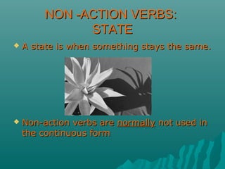 NON -ACTION VERBS:NON -ACTION VERBS:
STATESTATE
 A state is when something stays the same.A state is when something stays the same.
 Non-action verbs areNon-action verbs are normallynormally not used innot used in
the continuous formthe continuous form
 