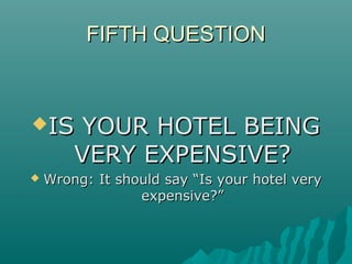 FIFTH QUESTIONFIFTH QUESTION
IS YOUR HOTEL BEINGIS YOUR HOTEL BEING
VERY EXPENSIVE?VERY EXPENSIVE?
 Wrong: It should say “Is your hotel veryWrong: It should say “Is your hotel very
expensive?”expensive?”
 