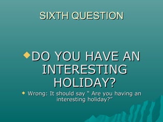 SIXTH QUESTIONSIXTH QUESTION
DO YOU HAVE ANDO YOU HAVE AN
INTERESTINGINTERESTING
HOLIDAY?HOLIDAY?
 Wrong: It should say “ Are you having anWrong: It should say “ Are you having an
interesting holiday?”interesting holiday?”
 