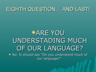 EIGHTH QUESTION… AND LAST!EIGHTH QUESTION… AND LAST!
ARE YOUARE YOU
UNDERSTADING MUCHUNDERSTADING MUCH
OF OUR LANGUAGE?OF OUR LANGUAGE?
 No: It should say “Do you understand much ofNo: It should say “Do you understand much of
our language?”our language?”
 