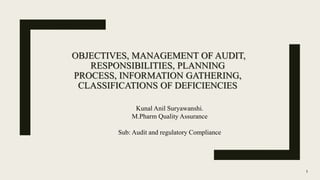 OBJECTIVES, MANAGEMENT OF AUDIT,
RESPONSIBILITIES, PLANNING
PROCESS, INFORMATION GATHERING,
CLASSIFICATIONS OF DEFICIENCIES
1
Kunal Anil Suryawanshi.
M.Pharm Quality Assurance
Sub: Audit and regulatory Compliance
 
