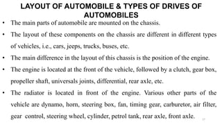 LAYOUT OF AUTOMOBILE & TYPES OF DRIVES OF
AUTOMOBILES
• The main parts of automobile are mounted on the chassis.
• The layout of these components on the chassis are different in different types
of vehicles, i.e., cars, jeeps, trucks, buses, etc.
• The main difference in the layout of this chassis is the position of the engine.
• The engine is located at the front of the vehicle, followed by a clutch, gear box,
propeller shaft, universals joints, differential, rear axle, etc.
• The radiator is located in front of the engine. Various other parts of the
vehicle are dynamo, horn, steering box, fan, timing gear, carburetor, air filter,
gear control, steering wheel, cylinder, petrol tank, rear axle, front axle. 17
 