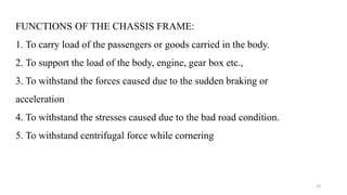 FUNCTIONS OF THE CHASSIS FRAME:
1. To carry load of the passengers or goods carried in the body.
2. To support the load of the body, engine, gear box etc.,
3. To withstand the forces caused due to the sudden braking or
acceleration
4. To withstand the stresses caused due to the bad road condition.
5. To withstand centrifugal force while cornering
19
 