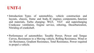 UNIT-1
• Introduction: Types of automobiles, vehicle construction and
layouts, chassis, frame and body, IC engines- components, function
and materials, Turbo charging- WGT, VGT and supercharging
Crankcase ventilation, Engine service, reboring, Decarburization,
Nitriding of crankshaft.
• Performance of automobiles: Taxable Power, Power and Torque
Curves, Resistances to a Moving vehicle, Rolling Resistance, Wind or
Air Resistance, Gradient Resistance, Total Resistance, Power required
to propel a vehicle.
2
 