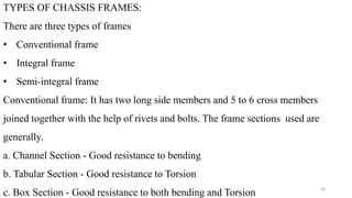 TYPES OF CHASSIS FRAMES:
There are three types of frames
• Conventional frame
• Integral frame
• Semi-integral frame
Conventional frame: It has two long side members and 5 to 6 cross members
joined together with the help of rivets and bolts. The frame sections used are
generally.
a. Channel Section - Good resistance to bending
b. Tabular Section - Good resistance to Torsion
c. Box Section - Good resistance to both bending and Torsion
20
 