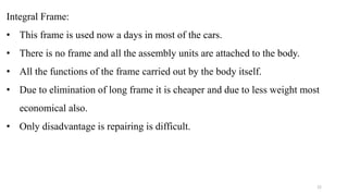 Integral Frame:
• This frame is used now a days in most of the cars.
• There is no frame and all the assembly units are attached to the body.
• All the functions of the frame carried out by the body itself.
• Due to elimination of long frame it is cheaper and due to less weight most
economical also.
• Only disadvantage is repairing is difficult.
22
 