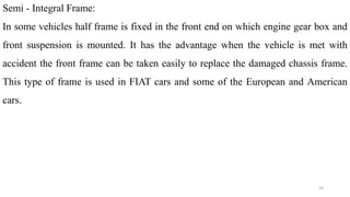 Semi - Integral Frame:
In some vehicles half frame is fixed in the front end on which engine gear box and
front suspension is mounted. It has the advantage when the vehicle is met with
accident the front frame can be taken easily to replace the damaged chassis frame.
This type of frame is used in FIAT cars and some of the European and American
cars.
24
 