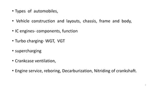 • Types of automobiles,
• Vehicle construction and layouts, chassis, frame and body,
• IC engines- components, function
• Turbo charging- WGT, VGT
• supercharging
• Crankcase ventilation,
• Engine service, reboring, Decarburization, Nitriding of crankshaft.
3
 