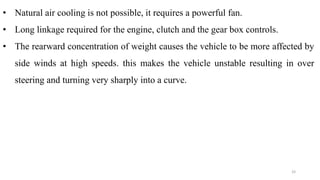• Natural air cooling is not possible, it requires a powerful fan.
• Long linkage required for the engine, clutch and the gear box controls.
• The rearward concentration of weight causes the vehicle to be more affected by
side winds at high speeds. this makes the vehicle unstable resulting in over
steering and turning very sharply into a curve.
33
 