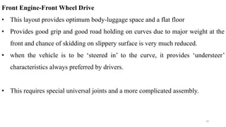 Front Engine-Front Wheel Drive
• This layout provides optimum body-luggage space and a flat floor
• Provides good grip and good road holding on curves due to major weight at the
front and chance of skidding on slippery surface is very much reduced.
• when the vehicle is to be ‘steered in’ to the curve, it provides ‘understeer’
characteristics always preferred by drivers.
• This requires special universal joints and a more complicated assembly.
34
 
