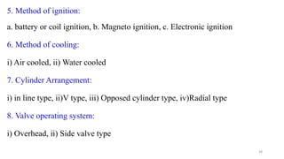 5. Method of ignition:
a. battery or coil ignition, b. Magneto ignition, c. Electronic ignition
6. Method of cooling:
i) Air cooled, ii) Water cooled
7. Cylinder Arrangement:
i) in line type, ii)V type, iii) Opposed cylinder type, iv)Radial type
8. Valve operating system:
i) Overhead, ii) Side valve type
38
 