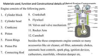 Materials used, function and Constructional details of Petrol Engine Components
Engine consists of the following parts.
1. Cylinder block
2. Cylinder head
3. Crankcase
4. Piston
5. Piston Rings
6. Piston Pin
7. Connecting Rod
8. Crankshaft
9. Flywheel
10. Valves and valve mechanism
11. Rocker Arm
12. Camshaft
besides the these components engine contain so many
accessories like air cleaner, oil filter, automatic chokes,
automatic heat controls, spark plug, ignition devices,
carburetors, manifolds, vibration damper etc. 39
 