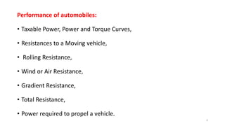 Performance of automobiles:
• Taxable Power, Power and Torque Curves,
• Resistances to a Moving vehicle,
• Rolling Resistance,
• Wind or Air Resistance,
• Gradient Resistance,
• Total Resistance,
• Power required to propel a vehicle.
4
 