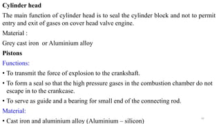 Cylinder head
The main function of cylinder head is to seal the cylinder block and not to permit
entry and exit of gases on cover head valve engine.
Material :
Grey cast iron or Aluminium alloy
Pistons
Functions:
• To transmit the force of explosion to the crankshaft.
• To form a seal so that the high pressure gases in the combustion chamber do not
escape in to the crankcase.
• To serve as guide and a bearing for small end of the connecting rod.
Material:
• Cast iron and aluminium alloy (Aluminium – silicon)
42
 