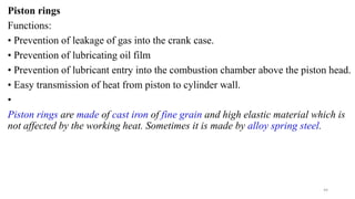 Piston rings
Functions:
• Prevention of leakage of gas into the crank case.
• Prevention of lubricating oil film
• Prevention of lubricant entry into the combustion chamber above the piston head.
• Easy transmission of heat from piston to cylinder wall.
•
Piston rings are made of cast iron of fine grain and high elastic material which is
not affected by the working heat. Sometimes it is made by alloy spring steel.
44
 