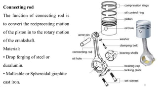 Connecting rod
The function of connecting rod is
to convert the reciprocating motion
of the piston in to the rotary motion
of the crankshaft.
Material:
• Drop forging of steel or
duralumin.
• Malleable or Spheroidal graphite
cast iron. 46
 