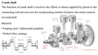 Crank shaft
The function of crank shaft is receives the efforts or thrust supplied by piston to the
connecting rod and converts the reciprocating motion of piston into rotary motion
of crankshaft
Material:
• Forging steel • Spheroidal graphitic
• Nickel alloy castings
47
 
