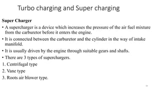 Turbo charging and Super charging
Super Charger
• A supercharger is a device which increases the pressure of the air fuel mixture
from the carburetor before it enters the engine.
• It is connected between the carburetor and the cylinder in the way of intake
manifold.
• It is usually driven by the engine through suitable gears and shafts.
• There are 3 types of superchargers.
1. Centrifugal type
2. Vane type
3. Roots air blower type.
49
 
