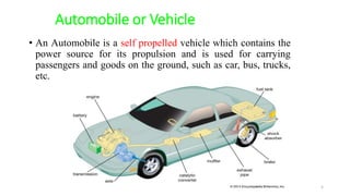 Automobile or Vehicle
• An Automobile is a self propelled vehicle which contains the
power source for its propulsion and is used for carrying
passengers and goods on the ground, such as car, bus, trucks,
etc.
5
 