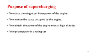 Purpose of supercharging
• To reduce the weight per horsepower of the engine.
• To minimize the space occupied by the engine.
• To maintain the power of the engine even at high altitudes.
• To improve power in a racing car.
50
 