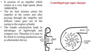 • It consists of an impeller which
rotates at a very high speed, about
10000 RPM.
• The air fuel mixture enters the
impeller at the centre and after
passing through the impeller and
diffuser vanes goes out of the
casing to the engine cylinder.
• The simple construction leads to
advantages of lightweight and
compact size. Therefore it is easy to
be fitted to existing production cars
as aftermarket device.
Centrifugal type super charger
52
 