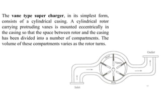 The vane type super charger, in its simplest form,
consists of a cylindrical casing. A cylindrical rotor
carrying protruding vanes is mounted eccentrically in
the casing so that the space between rotor and the casing
has been divided into a number of compartments. The
volume of these compartments varies as the rotor turns.
57
 