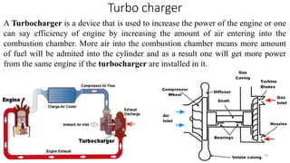 Turbo charger
A Turbocharger is a device that is used to increase the power of the engine or one
can say efficiency of engine by increasing the amount of air entering into the
combustion chamber. More air into the combustion chamber means more amount
of fuel will be admited into the cylinder and as a result one will get more power
from the same engine if the turbocharger are installed in it.
59
 