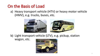 On the Basis of Load
a) Heavy transport vehicle (HTV) or heavy motor vehicle
(HMV), e.g. trucks, buses, etc.
b) Light transport vehicle (LTV), e.g. pickup, station
wagon, etc.
6
 