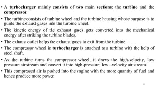 • A turbocharger mainly consists of two main sections: the turbine and the
compressor.
• The turbine consists of turbine wheel and the turbine housing whose purpose is to
guide the exhaust gases into the turbine wheel.
• The kinetic energy of the exhaust gases gets converted into the mechanical
energy after striking the turbine blades.
• The exhaust outlet helps the exhaust gases to exit from the turbine.
• The compressor wheel in turbocharger is attached to a turbine with the help of
steel shaft.
• As the turbine turns the compressor wheel, it draws the high-velocity, low
pressure air stream and convert it into high-pressure, low –velocity air stream.
• This compressed air is pushed into the engine with the more quantity of fuel and
hence produce more power.
60
 