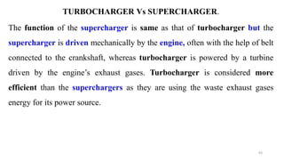 TURBOCHARGER Vs SUPERCHARGER.
The function of the supercharger is same as that of turbocharger but the
supercharger is driven mechanically by the engine, often with the help of belt
connected to the crankshaft, whereas turbocharger is powered by a turbine
driven by the engine’s exhaust gases. Turbocharger is considered more
efficient than the superchargers as they are using the waste exhaust gases
energy for its power source.
63
 