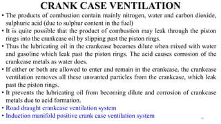 CRANK CASE VENTILATION
• The products of combustion contain mainly nitrogen, water and carbon dioxide,
sulphuric acid (due to sulphur content in the fuel)
• It is quite possible that the product of combustion may leak through the piston
rings into the crankcase oil by slipping past the piston rings.
• Thus the lubricating oil in the crankcase becomes dilute when mixed with water
and gasoline which leak past the piston rings. The acid causes corrosion of the
crankcase metals as water does.
• If either or both are allowed to enter and remain in the crankcase, the crankcase
ventilation removes all these unwanted particles from the crankcase, which leak
past the piston rings.
• It prevents the lubricating oil from becoming dilute and corrosion of crankcase
metals due to acid formation.
• Road draught crankcase ventilation system
• Induction manifold positive crank case ventilation system 65
 