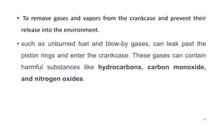 • To remove gases and vapors from the crankcase and prevent their
release into the environment.
• such as unburned fuel and blow-by gases, can leak past the
piston rings and enter the crankcase. These gases can contain
harmful substances like hydrocarbons, carbon monoxide,
and nitrogen oxides.
66
 
