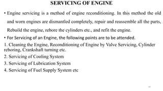 SERVICING OF ENGINE
• Engine servicing is a method of engine reconditioning. In this method the old
and worn engines are dismantled completely, repair and reassemble all the parts,
Rebuild the engine, rebore the cylinders etc., and refit the engine.
• For Servicing of an Engine, the following points are to be attended.
1. Cleaning the Engine, Reconditioning of Engine by Valve Servicing, Cylinder
reboring, Crankshaft turning etc.
2. Servicing of Cooling System
3. Servicing of Lubrication System
4. Servicing of Fuel Supply System etc
69
 
