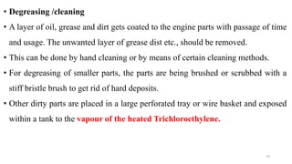 • Degreasing /cleaning
• A layer of oil, grease and dirt gets coated to the engine parts with passage of time
and usage. The unwanted layer of grease dist etc., should be removed.
• This can be done by hand cleaning or by means of certain cleaning methods.
• For degreasing of smaller parts, the parts are being brushed or scrubbed with a
stiff bristle brush to get rid of hard deposits.
• Other dirty parts are placed in a large perforated tray or wire basket and exposed
within a tank to the vapour of the heated Trichloroethylene.
70
 