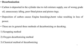 • Decarbonization
• Carbon is deposited in the cylinder due to rich mixture supply, use of wrong grade
oil, unnecessary idling, poor fitted piston and piston rings.
• Deposition of carbon causes Engine knockings,burnt value resulting in loss of
power.
• These are in general three methods of decarbonizing or decoking.
1) Scrapping method
2) Oxygen decarbonizing method
3) Chemical method of decarbonizing
71
 