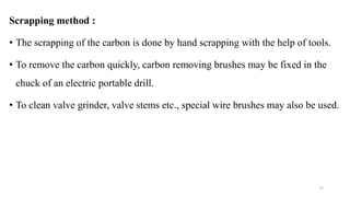 Scrapping method :
• The scrapping of the carbon is done by hand scrapping with the help of tools.
• To remove the carbon quickly, carbon removing brushes may be fixed in the
chuck of an electric portable drill.
• To clean valve grinder, valve stems etc., special wire brushes may also be used.
72
 