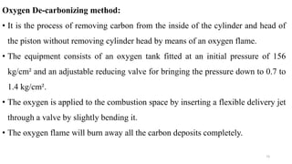 Oxygen De-carbonizing method:
• It is the process of removing carbon from the inside of the cylinder and head of
the piston without removing cylinder head by means of an oxygen flame.
• The equipment consists of an oxygen tank fitted at an initial pressure of 156
kg/cm² and an adjustable reducing valve for bringing the pressure down to 0.7 to
1.4 kg/cm².
• The oxygen is applied to the combustion space by inserting a flexible delivery jet
through a valve by slightly bending it.
• The oxygen flame will burn away all the carbon deposits completely.
73
 
