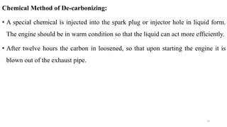 Chemical Method of De-carbonizing:
• A special chemical is injected into the spark plug or injector hole in liquid form.
The engine should be in warm condition so that the liquid can act more efficiently.
• After twelve hours the carbon in loosened, so that upon starting the engine it is
blown out of the exhaust pipe.
74
 