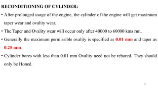 RECONDITIONING OF CYLINDER:
• After prolonged usage of the engine, the cylinder of the engine will get maximum
taper wear and ovality wear.
• The Taper and Ovality wear will occur only after 40000 to 60000 kms run.
• Generally the maximum permissible ovality is specified as 0.01 mm and taper as
0.25 mm.
• Cylinder bores with less than 0.01 mm Ovality need not be rebored. They should
only be Honed.
76
 
