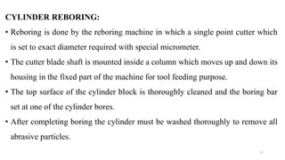 CYLINDER REBORING:
• Reboring is done by the reboring machine in which a single point cutter which
is set to exact diameter required with special micrometer.
• The cutter blade shaft is mounted inside a column which moves up and down its
housing in the fixed part of the machine for tool feeding purpose.
• The top surface of the cylinder block is thoroughly cleaned and the boring bar
set at one of the cylinder bores.
• After completing boring the cylinder must be washed thoroughly to remove all
abrasive particles.
77
 