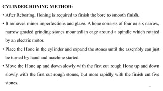 CYLINDER HONING METHOD:
• After Reboring, Honing is required to finish the bore to smooth finish.
• It removes minor imperfections and glaze. A hone consists of four or six narrow,
narrow graded grinding stones mounted in cage around a spindle which rotated
by an electric motor.
• Place the Hone in the cylinder and expand the stones until the assembly can just
be turned by hand and machine started.
• Move the Hone up and down slowly with the first cut rough Hone up and down
slowly with the first cut rough stones, but more rapidly with the finish cut five
stones.
79
 